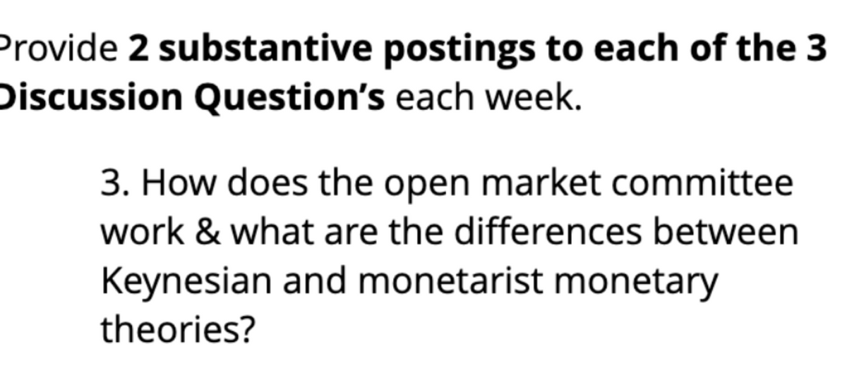 Provide 2 substantive postings to each of the 3
Discussion Question's each week.
3. How does the open market committee
work & what are the differences between
Keynesian and monetarist monetary
theories?