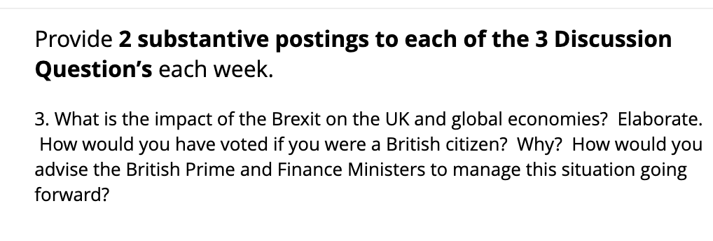 Provide 2 substantive postings to each of the 3 Discussion
Question's each week.
3. What is the impact of the Brexit on the UK and global economies? Elaborate.
How would you have voted if you were a British citizen? Why? How would you
advise the British Prime and Finance Ministers to manage this situation going
forward?