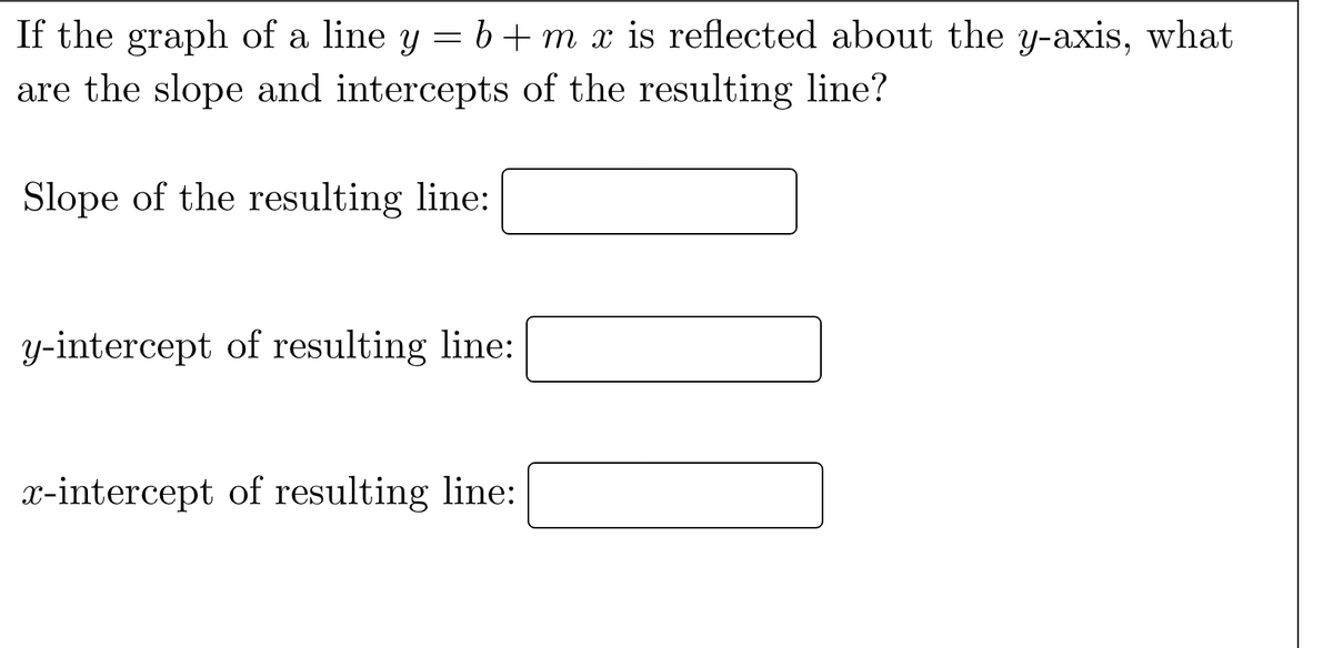 If the graph of a line y = b + m x is reflected about the y-axis, what
are the slope and intercepts of the resulting line?
Slope of the resulting line:
y-intercept of resulting line:
x-intercept of resulting line: