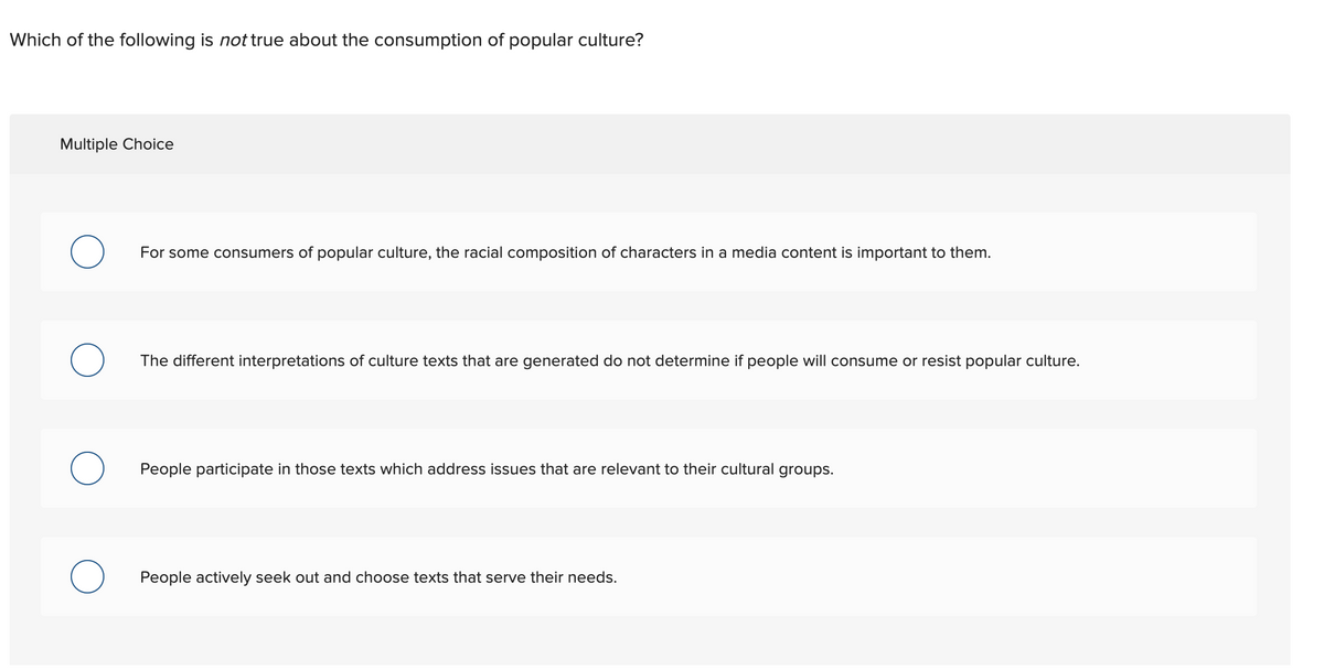 Which of the following is not true about the consumption of popular culture?
Multiple Choice
O
O
O
O
For some consumers of popular culture, the racial composition of characters in a media content is important to them.
The different interpretations of culture texts that are generated do not determine if people will consume or resist popular culture.
People participate in those texts which address issues that are relevant to their cultural groups.
People actively seek out and choose texts that serve their needs.