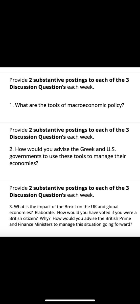 Provide 2 substantive postings to each of the 3
Discussion Question's each week.
1. What are the tools of macroeconomic policy?
Provide 2 substantive postings to each of the 3
Discussion Question's each week.
2. How would you advise the Greek and U.S.
governments to use these tools to manage their
economies?
Provide 2 substantive postings to each of the 3
Discussion Question's each week.
3. What is the impact of the Brexit on the UK and global
economies? Elaborate. How would you have voted if you were a
British citizen? Why? How would you advise the British Prime
and Finance Ministers to manage this situation going forward?