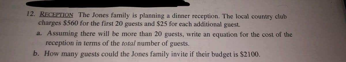 12. RECEPTION The Jones family is planning a dinner reception. The local country club
charges $560 for the first 20 guests and $25 for each additional guest.
a. Assuming there will be more than 20 guests, write an equation for the cost of the
reception in terms of the total number of guests.
b. How many guests could the Jones family invite if their budget is $2100.
