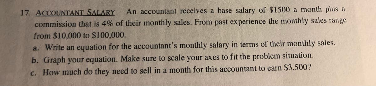 17. ACCOUNTANT SALARY
An accountant receives a base salary of $1500 a month plus a
commission that is 4% of their monthly sales. From past experience the monthly sales range
from $10,000 to $100,000.
a. Write an equation for the accountant's monthly salary in terms of their monthly sales.
b. Graph your equation. Make sure to scale your axes to fit the problem situation.
c. How much do they need to sell in a month for this accountant to earn $3,500?
