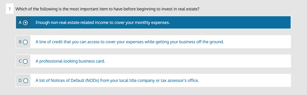 1
Which of the following is the most important item to have before beginning to invest in real estate?
A
Enough non-real-estate-related income to cover your monthly expenses.
A line of credit that you can access to cover your expenses while getting your business off the ground.
cO
A professional-looking business card.
A list of Notices of Default (NODS) from your local title company or tax assessor's office.
