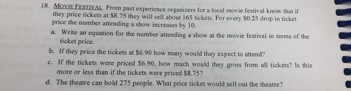 18. MOVIE FESTIVAL From past experience organizers for a local movie festival know that if
they price tickets at $8.75 they will sell about 165 tickets. For every $0.25 drop in ticket
price the number attending a show increases by 10.
a. Write an equation for the number attending a show at the movie festival in terms of the
ticket price.
b. If they price the tickets at $6.90 how many would they expect to attend?
c. If the tickets were priced $6.90, how much would they gross from all tickets? Is this
more or less than if the tickets were priced $8.75?
d. The theatre can hold 275 people. What price ticket would sell out the theatre?

