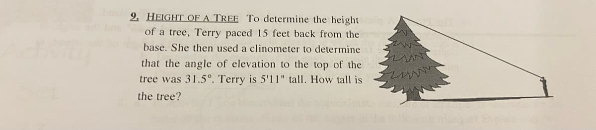 9. HEIGHT OF A TREE To determine the height iq
of a tree, Terry paced 15 feet back from the
base. She then used a clinometer to determine
that the angle of elevation to the top of the
tree was 31.5°. Terry is 5'11" tall. How tall is
the tree?
