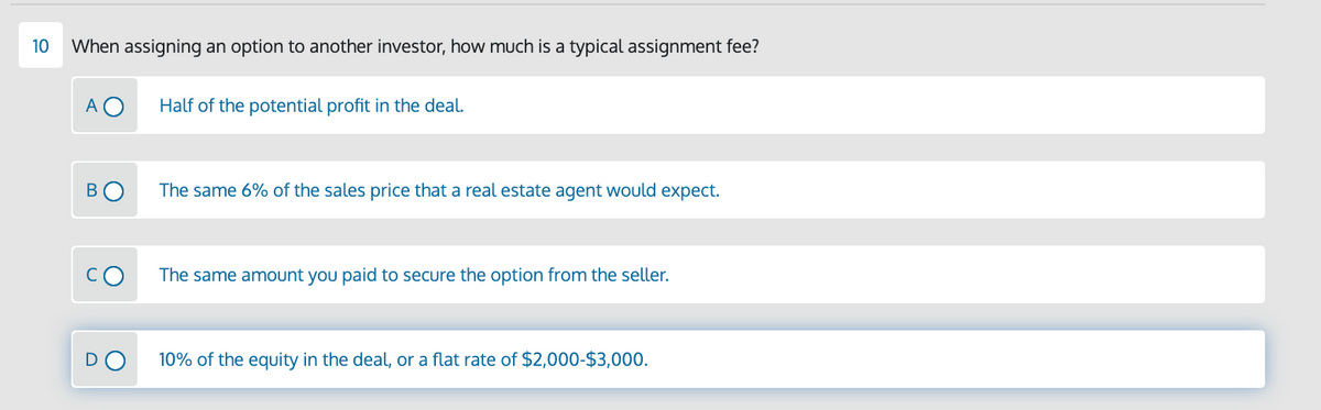 10
When assigning an option to another investor, how much is a typical assignment fee?
A O
Half of the potential profit in the deal.
В
The same 6% of the sales price that a real estate agent would expect.
The same amount you paid to secure the option from the seller.
10% of the equity in the deal, or a flat rate of $2,000-$3,000.
