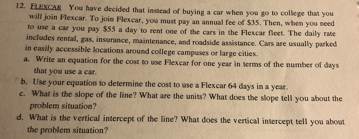 12. FLEXCAR You have decided that instead of buying a car when you go to college that you
will join Flexcar. To join Flexcar, you must pay an annual fee of $35. Then, when you need
to use a car you pay $55 a day to rent one of the cars in the Flexcar fleet. The daily rate
includes rental, gas, insurance, maintenance, and roadside assistance. Cars are usually parked
in easily accessible locations around college campuses or large cities.
a. Write an equation for the cost to use Flexcar for one year in terms of the number of days
that you use a car.
b. Use your equation to determine the cost to use a Flexcar 64 days in a year.
c. What is the slope of the line? What are the units? What does the slope tell you about the
problem situation?
d. What is the vertical intercept of the line? What does the vertical intercept tell you about
the problem situation?
