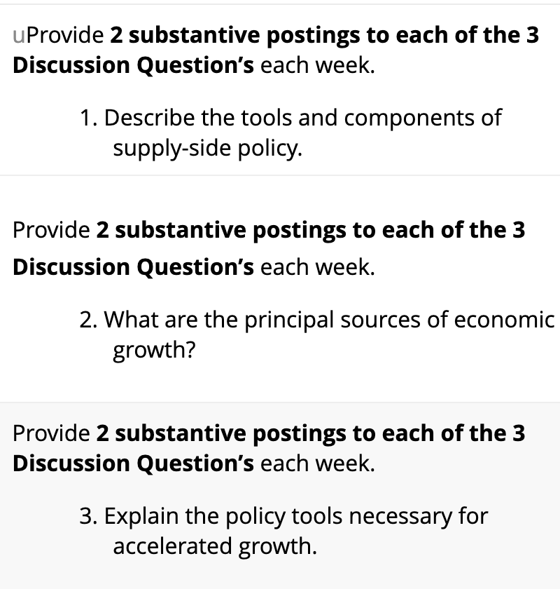 uProvide 2 substantive
Discussion Question's each week.
postings to each of the 3
1. Describe the tools and components of
supply-side policy.
Provide 2 substantive postings to each of the 3
Discussion Question's each week.
2. What are the principal sources of economic
growth?
Provide 2 substantive postings to each of the 3
Discussion Question's each week.
3. Explain the policy tools necessary for
accelerated growth.