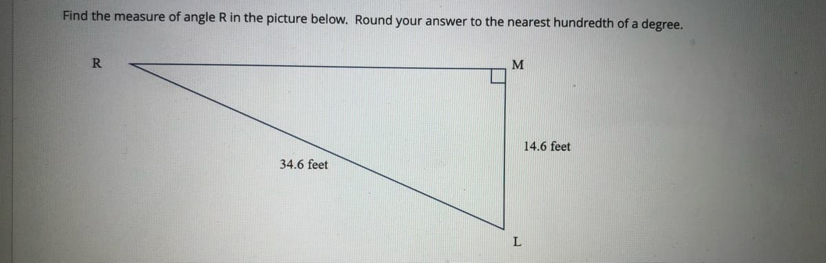 Find the measure of angle R in the picture below. Round your answer to the nearest hundredth of a degree.
R.
14.6 feet
34.6 feet
