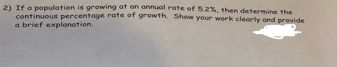 2) If a population is growing at an annual rate of 5.2%, then determine the
continuous percentage rate of growth. Show your work clearly and provide
a brief explanation.