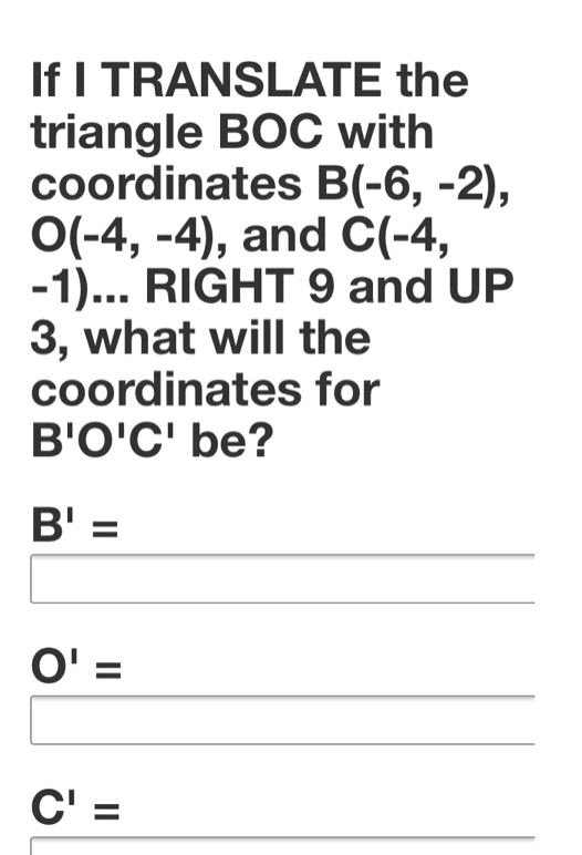 If I TRANSLATE the
triangle BOC with
coordinates B(-6, -2),
O(-4, -4), and C(-4,
-1... RIGHT 9 and UP
3, what will the
coordinates for
B'O'C' be?
B' =
%3D
O' =
C' =
%D
