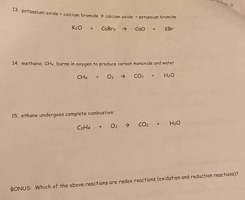 13. potassium oxide + calcium bromide → calcium oxide + potassium bromide
K₂O + CaBr2 →
CaO + KBr
14. methane, CH4, burns in oxygen to produce carbon monoxide and water
O₂ →
H₂O
CH4
+
15. ethane undergoes complete combustion
C2H4
+ O₂ →
CO₂
+
CO₂ +
H₂O
BONUS: Which of the above reactions are redox reactions (oxidation and reduction reactions)?