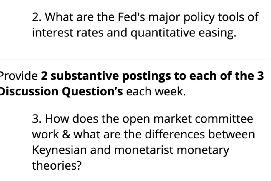 2. What are the Fed's major policy tools of
interest rates and quantitative easing.
Provide 2 substantive postings to each of the 3
Discussion Question's each week.
3. How does the open market committee
work & what are the differences between
Keynesian and monetarist monetary
theories?