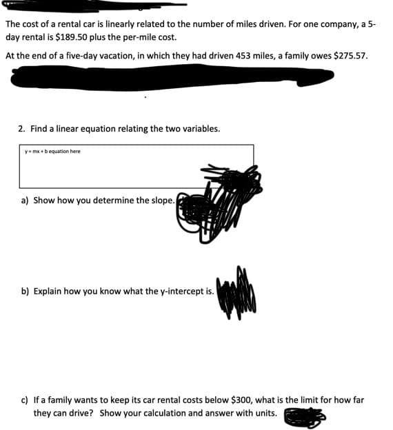 The cost of a rental car is linearly related to the number of miles driven. For one company, a 5-
day rental is $189.50 plus the per-mile cost.
At the end of a five-day vacation, in which they had driven 453 miles, a family owes $275.57.
2. Find a linear equation relating the two variables.
y- mx +bequation here
a) Show how you determine the slope.
b) Explain how you know what the y-intercept is.
c) If a family wants to keep its car rental costs below $300, what is the limit for how far
they can drive? Show your calculation and answer with units.
