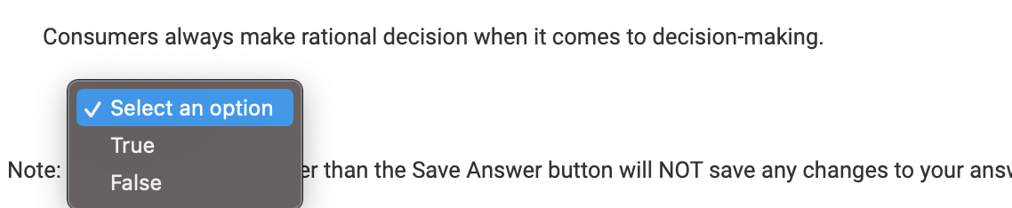 Consumers always make rational decision when it comes to decision-making.
Note:
Select an option
True
False
er than the Save Answer button will NOT save any changes to your ans