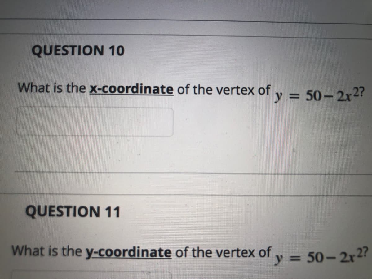 QUESTION 10
What is the x-coordinate of the vertex of y = 50-2xr2?
%3D
QUESTION 11
What is the y-coordinate of the vertex of y = 50– 2x2?
