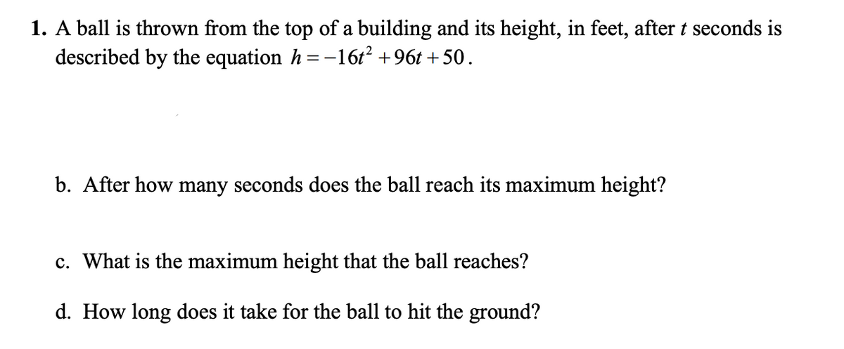 1. A ball is thrown from the top of a building and its height, in feet, after t seconds is
described by the equation h =-16t² +96t + 50.
b. After how many seconds does the ball reach its maximum height?
c. What is the maximum height that the ball reaches?
d. How long does it take for the ball to hit the ground?
