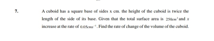 A cuboid has a square base of sides x cm. the height of the cuboid is twice the
length of the side of its base. Given that the total surface area is 250cm' and x
increase at the rate of 0.05cms. Find the rate of change of the volume of the cuboid.
7.
