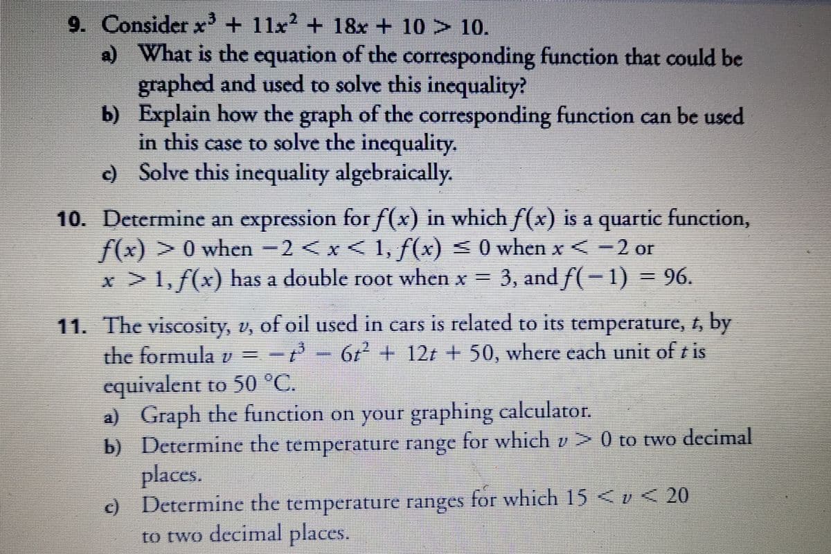 9. Consider x + 11x? + 18x + 10 > 10.
a) What is the equation of the corresponding function that could be
graphed and used to solve this inequality?
b) Explain how the graph of the corresponding function can be used
in this case to solve the inequality.
c) Solve this inequality algebraically.
10. Determine an expression for f(x) in which f(x) is a quartic function,
f(x) >0 when -2 <x< 1, f(x) < 0 when x < -2 or
x >1, f(x) has a double root when x = 3, and f( – 1) = 96.
11. The viscosity, v, of oil used in cars is related to its temperature, f, by
the formula v = -
67 + 12t + 50, where each unit of t is
equivalent to 50 °C.
a) Graph the function on your graphing calculator.
b) Determine the for which v> 0 to two decimal
places.
c) Determine the temperature ranges for which 15 <v < 20
to two decimal places.
temperature range
