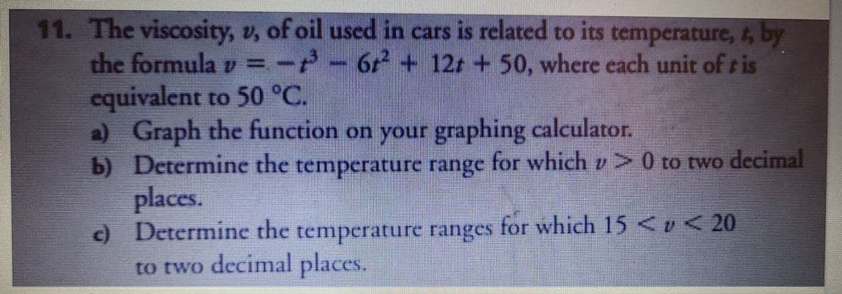 11. The viscosity, v, of oil used in cars is related to its temperature, t, by
the formula v = --6+ 12r +50, where each unit of ris
cquivalent to 50 °C.
a) Graph the function on your graphing calculator.
b) Determine the temperature range for which z> 0 to two decimal
places.
c) Determine the temperature ranges for which 15 <e < 20
to two decimal places.
6,2
