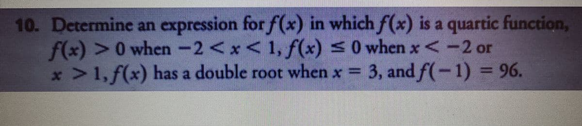 10. Determine an expression for f(x) in which f(x) is a quartic function,
f(x) >0 when-2<x<1, f(x) <0
x 1, f(x) has a double root when x
when x <-2 or
3, and f(-1) = 96.
