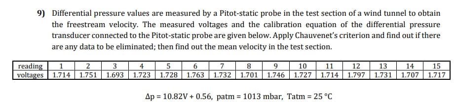 9) Differential pressure values are measured by a Pitot-static probe in the test section of a wind tunnel to obtain
the freestream velocity. The measured voltages and the calibration equation of the differential pressure
transducer connected to the Pitot-static probe are given below. Apply Chauvenet's criterion and find out if there
are any data to be eliminated; then find out the mean velocity in the test section.
5 6
7
8
1.693 1.723 1.728 1.763 1.732 1.701 1.746 1.727 1.714 1.797 1.731
9
10
11
reading
voltages 1.714 1.751
3
4
12
13
14
1.707
15
1.717
Ap = 10.82V + 0.56, patm = 1013 mbar, Tatm = 25 °C
%3D
