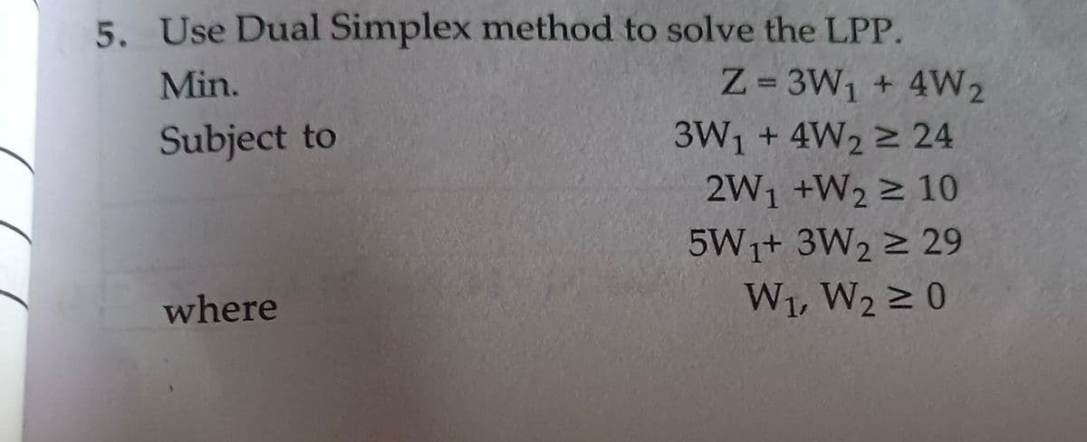 5. Use Dual Simplex method to solve the LPP.
Min.
Subject to
where
Z=3W₁ + 4W2
3W₁ + 4W2 ≥ 24
2W₁ +W₂ 2 10
5W1+ 3W2 ≥ 29
W₁, W2 ≥ 0