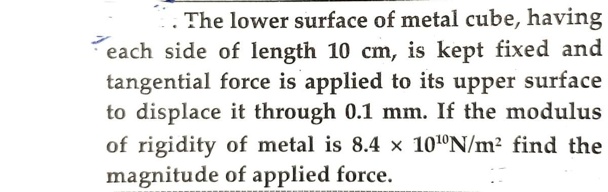 The lower surface of metal cube, having
each side of length 10 cm, is kept fixed and
tangential force is applied to its upper surface
to displace it through 0.1 mm. If the modulus
of rigidity of metal is 8.4 × 10¹N/m² find the
magnitude of applied force.