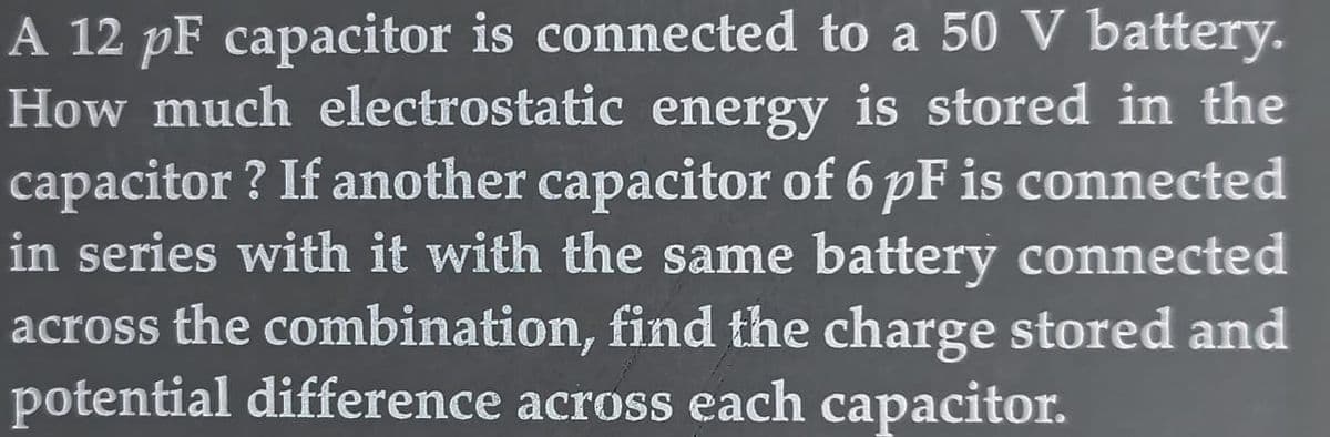 A 12 pF capacitor is connected to a 50 V battery.
How much electrostatic energy is stored in the
capacitor? If another capacitor of 6 pF is connected
in series with it with the same battery connected
across the combination, find the charge stored and
potential difference across each capacitor.