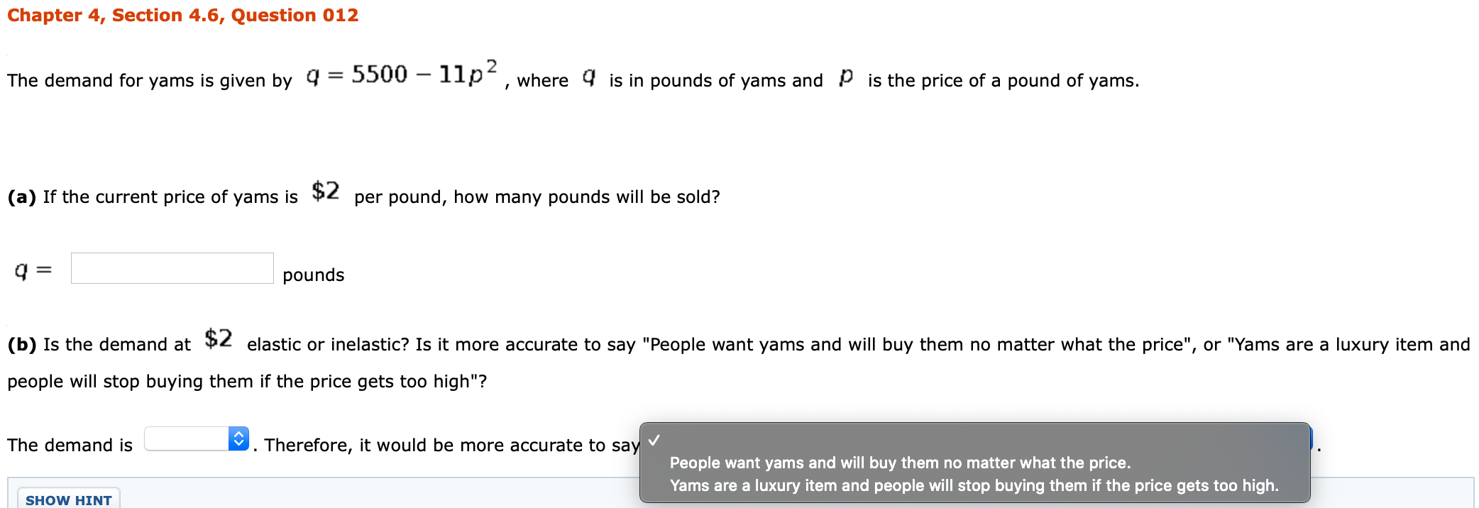 The demand for yams is given by q = 5500 – 1lp², where 4 is in pounds of yams and P is the price of a pound of yams.
%3D
(a) If the current price of yams is $2 per pound, how many pounds will be sold?
q =
pounds
(b) Is the demand at 2 elastic or inelastic? Is it more accurate to say "People want yams and will buy them no matter what the price", or "Yams are a luxury item a
people will stop buying them if the price gets too high"?
The demand is
Therefore, it would be more accurate to say
People want yams and will buy them no matter what the price.
