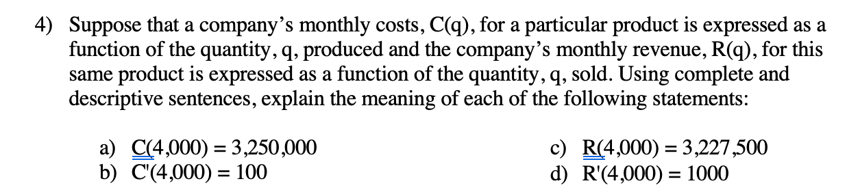 Suppose that a company's monthly costs, C(q), for a particular product is expressed as a
function of the quantity, q, produced and the company's monthly revenue, R(q), for this
same product is expressed as a function of the quantity, q, sold. Using complete and
descriptive sentences, explain the meaning of each of the following statements:
a) C(4,000) = 3,250,000
b) C'(4,000) = 100
c) R(4,000) = 3,227,500
d) R'(4,000) = 1000
