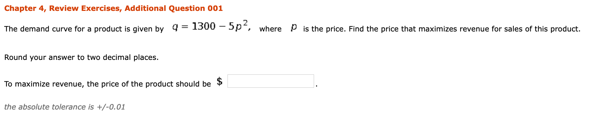 The demand curve for a product is given by 4
1300 – 5p, where p is the price. Find the price that maximizes revenue for sales of this product
Round your answer to two decimal places.
To maximize revenue, the price of the product should be
