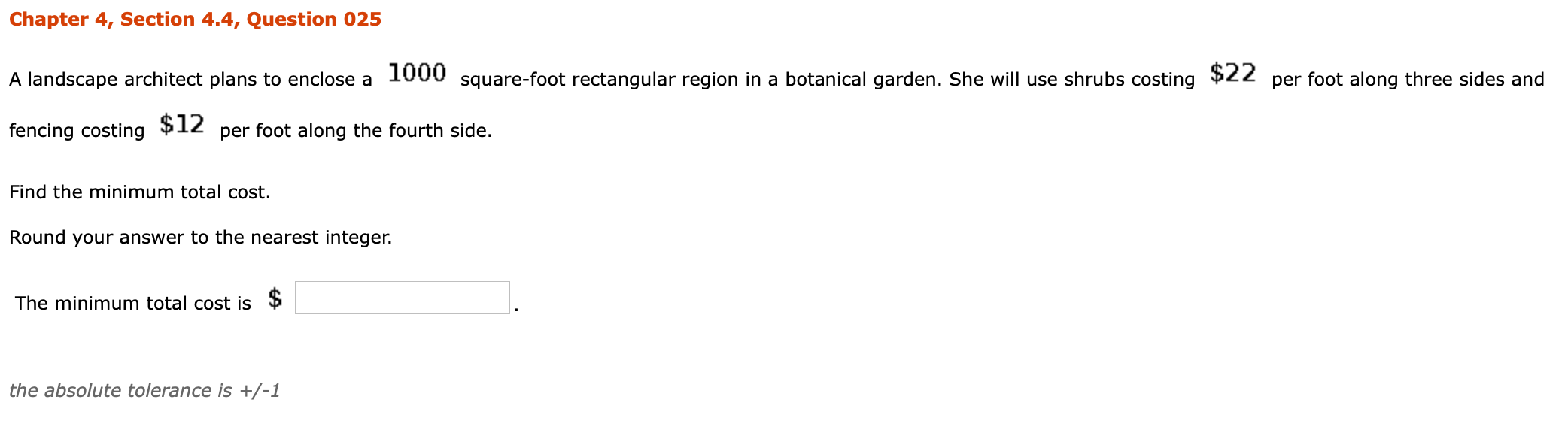 A landscape architect plans to enclose a 1000 square-foot rectangular region in a botanical garden. She will use shrubs costing
$22
per
foot along three sides and
fencing costing
$12
per foot along the fourth side.
Find the minimum total cost.
Round your answer to the nearest integer.
The minimum total cost is

