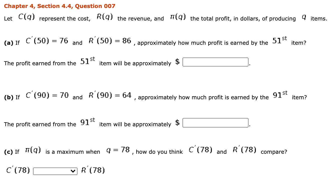 Chapter 4, Section 4.4, Question 007
Let C(9) represent the cost,
R(g) the revenue, and
T(g) the total profit, in dollars, of producing 4 items.
(a) If C (50) = 76
R (50) = 86 , approximately how much profit is earned by the 51-*
and
item?
The profit earned from the 51 item will be approximately
(b) If C (90) = 70
R'(90) = 64
, approximately how much profit is earned by the 91-t
and
item?
The profit earned from the 91st
item will be approximately
(c) If T9) is a maximum when 9 = 78 , how do
C'(78)
R'(78)
compare?
you think
and
C'(78)
R'(78)

