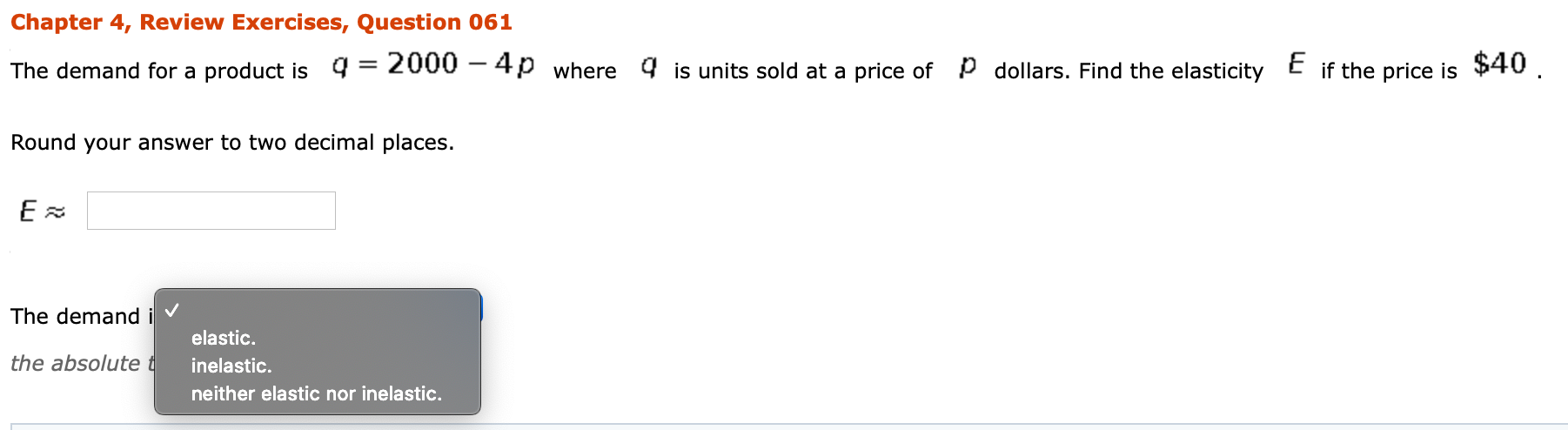 Chapter 4, Review Exercises, Question 061
The demand for a product is q = 2000 – 4p where 4 is units sold at a price of p dollars. Find the elasticity E if the price is $40 .
Round your answer to two decimal places.
The demand i v
elastic.
the absolute t
inelastic.
neither elastic nor inelastic.

