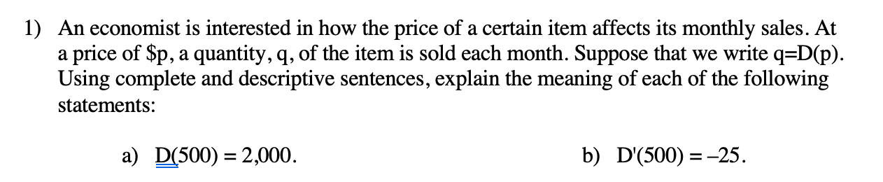 An economist is interested in how the price of a certain item affects its monthly sales. At
a price of $p, a quantity, q, of the item is sold each month. Suppose that we write q=D(p).
Using complete and descriptive sentences, explain the meaning of each of the following
statements:
a) D(500) = 2,000.
b) D'(500) =-25.
