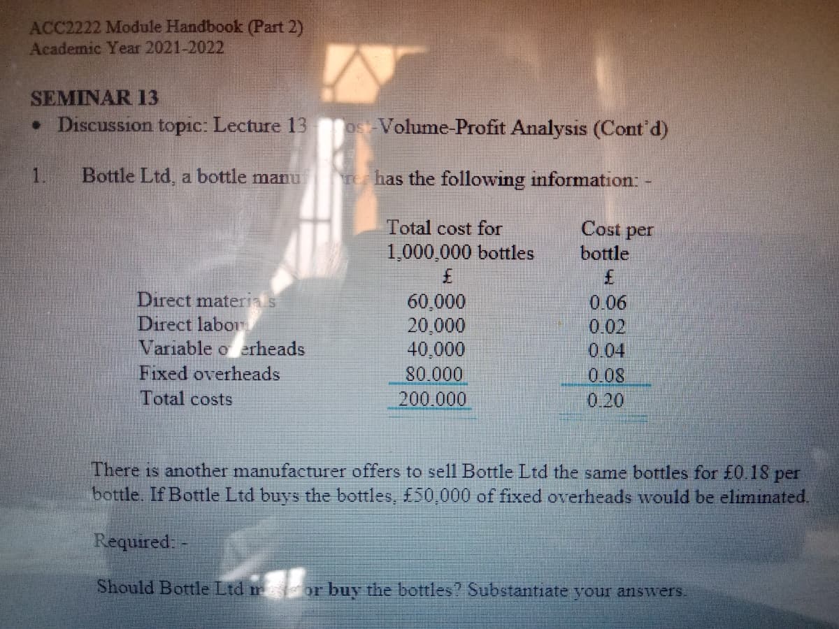 ACC2222 Module Handbook (Part 2)
Academic Year 2021-2022
SEMINAR 13
• Discussion topic: Lecture 13
Os Volume-Profit Analysis (Cont d)
1.
Bottle Ltd, a bottle manu
Te has the following information: -
Total cost for
Cost per
1,000,000 bottles
3.
60,000
20,000
40,000
80.000
200.000
bottle
3.
Direct matera s
Direct labor
Variable o erheads
Fixed overheads
0.06
0.02
0.04
0.08
0.20
Total costs
There is another manufacturer offers to sell Bottle Ltd the same bottles for £0.18 per
bottle. If Bottle Ltd buys the bottles, £50,000 of fixed overheads would be elimınated.
Required-
Should Bottle Ltd m
or buy the bottles? Substantiate your answers.
