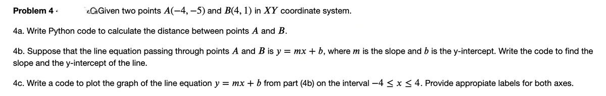 Problem 4 -
GGiven two points A(-4, –5) and B(4, 1) in XY coordinate system.
4a. Write Python code to calculate the distance between points A and B.
4b. Suppose that the line equation passing through points A and B is y = mx + b, where m is the slope and b is the y-intercept. Write the code to find the
slope and the y-intercept of the line.
4c. Write a code to plot the graph of the line equation y = mx + b from part (4b) on the interval -4 < x < 4. Provide appropiate labels for both axes.
