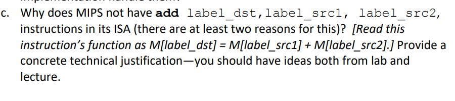 C. Why does MIPS not have add label dst, label srcl, label src2,
instructions in its ISA (there are at least two reasons for this)? [Read this
instruction's function as M[label_dst] = M[label_src1] + M[label_src2].] Provide a
concrete technical justification-you should have ideas both from lab and
lecture.
