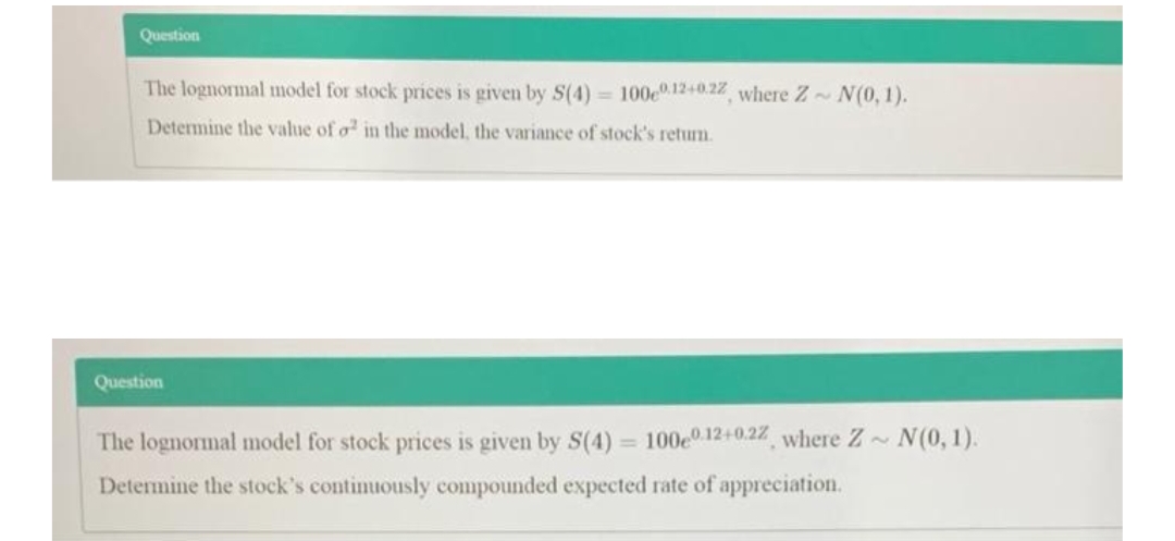 Question
The lognormal model for stock prices is given by S(4) = 100e12+0.22, where Z N(0, 1).
Determine the value of o in the model, the variance of stock's retum.
Question
The lognormal model for stock prices is given by S(4) = 100e0 12+0.22 where Z N(0, 1).
%3D
Determine the stock's continuously compounded expected rate of appreciation.
