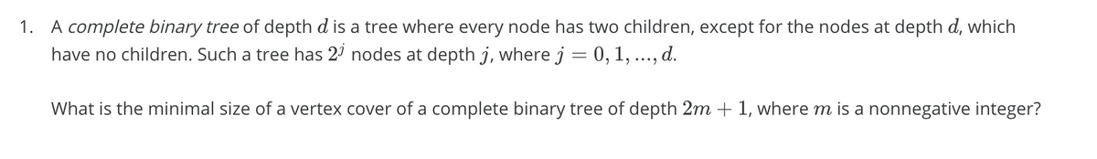 1. A complete binary tree of depth d is a tree where every node has two children, except for the nodes at depth d, which
have no children. Such a tree has 2' nodes at depth j, where j = 0, 1,
d.
What is the minimal size of a vertex cover of a complete binary tree of depth 2m + 1, where m is a nonnegative integer?
