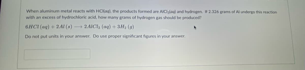 When aluminum metal reacts with HCI(aq), the products formed are AICI3(aq) and hydrogen. If 2.326 grams of Al undergo this reaction
with an excess of hydrochloric acid, how many grams of hydrogen gas should be produced?
6HCI (aq)+2Al (s) 2AICI3 (aq) + 3H2 (g)
Do not put units in your answer. Do use proper significant figures in your answer.
