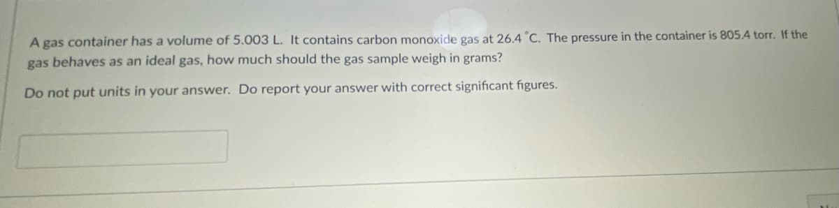 A gas container has a volume of 5.003 L. It contains carbon monoxide gas at 26.4°C. The pressure in the container is 805.4 torr. If the
gas behaves as an ideal gas, how much should the gas sample weigh in grams?
Do not put units in your answer. Do report your answer with correct significant figures.
