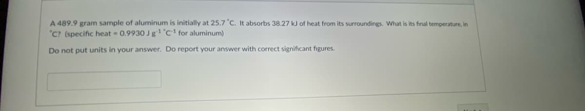 A 489.9 gram sample of aluminum is initially at 25.7 "C. It absorbs 38.27 kJ of heat from its surroundings. What is its final temperature, in
"C? (specific heat 0.9930 J g1 °C' for aluminum)
Do not put units in your answer. Do report your answer with correct significant figures.
