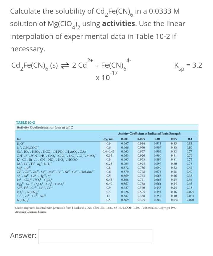 Calculate the solubility of Cd,Fe(CN), in a 0.0333 M
solution of Mg(CIO,), using activities. Use the linear
interpolation of experimental data in Table 10-2 if
necessary.
2+
4-
Cd,Fe(CN), (s) = 2 Cd + Fe(CN),
K = 3.2
sp,
-17
х10
TABLE 10-2
Activity Coefficients for lons at 25°C
Activity Coefficient at Indicated Tonic Strength
Jon
H,O
Li. CH,CO0
Na", 10,5. HSO,. Hco, H,PO,. HAsO,. OAC
OH ,F, SCN, HS, CIO,, CIO, , BrO, , 10, , Mno,
K*. CI. Br.. CN". NO,. NO,, HCOO-
Rb", C, TI, Ag", NH,"
M, Be
C. Cut, Za, Sn", Mn", Fe, Ni, Co". Phthalate
S, Ba", Cl", Hg", s-
Pb*, CO,, So,.CO
Hg,", SO,", S,0,“, Cr,. HPO,
A*, Fe*, C*, L*, Ce*
PO., Fe(CN),
Th", Z", Ce", Sa*
FelCN),
0.001
0.005
0.01
0.05
0.1
0.9
0.967
0.934
0.913
0.85
0.83
0.6
0.966
0.965
0.930
0.907
0.83
0.82
0.80
0.4-0.45
0.927
0.902
0.77
0.926
0.925
0.35
0.965
0.900
0.81
0.76
0.3
0.25
0.965
0.899
0.81
0.75
0.965
0.925
0.897
0.80
0.75
0.8
0.872
0.756
0.690
0.52
0.48
0.44
0.6
0,870
0.748
0.676
0.40
0.5
0.869
0.743
0.668
0.46
0.38
0.36
0,35
0.45
0.868
0.741
0.665
0.45
0.40
0.867
0.738
0.661
0.44
0.9
0.737
0.540
0.443
0.394
0.24
0,18
0.4
0.505
0.348
0.305
0.726
0.16
0.095
1.1
0.587
0.252
0.10
0.063
0.5
0.569
0.200
0.047
0.020
Source Reprinted (odapted) with permision from J. Kielland, /. Am. Chem. Sve., 1937, 59, 1675, DOI: 10.1021/ja0128H1032. Copyright 1937
American Chemical Society.
Answer:
