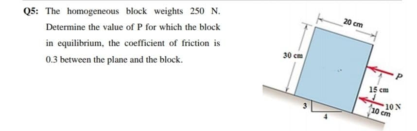 20 cm
Q5: The homogeneous block weights 250 N.
Determine the value of P for which the block
30 cm
in equilibrium, the coefficient of friction is
0.3 between the plane and the block.
15 cm
10 N
10 cm
3
