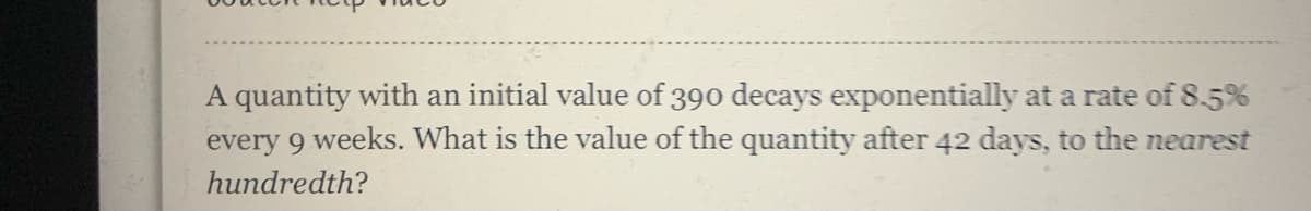 A quantity with an initial value of 390 decays exponentially at a rate of 8.5%
every 9 weeks. What is the value of the quantity after 42 days, to the nearest
hundredth?
