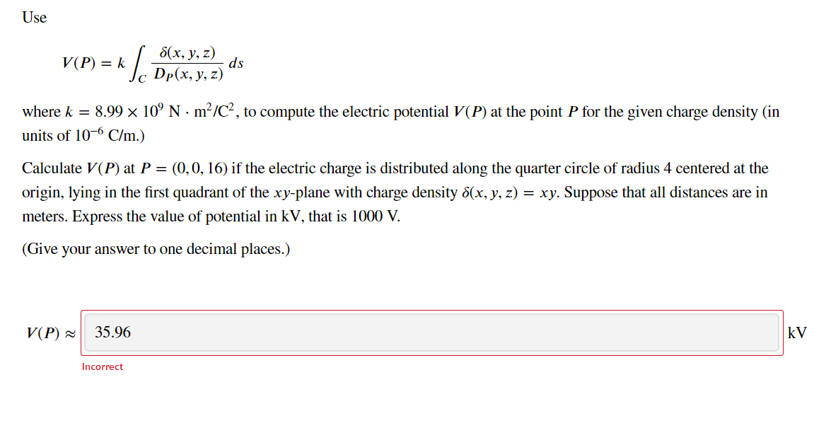 Use
V(P) = k
8(х, у, z)
ds
с Dp(x, у, z)
where k = 8.99 × 10° N · m²/C², to compute the electric potential V(P) at the point P for the given charge density (in
units of 10-6 C/m.)
Calculate V(P) at P = (0,0, 16) if the electric charge is distributed along the quarter circle of radius 4 centered at the
origin, lying in the first quadrant of the xy-plane with charge density 8(x, y, z) = xy. Suppose that all distances are in
meters. Express the value of potential in kV, that is 1000 V.
(Give your answer to one decimal places.)
V(P) 2
35.96
kV
Incorrect
