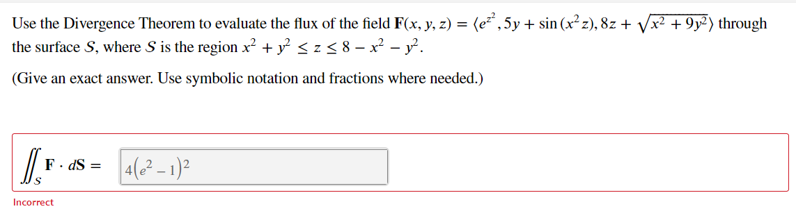 Use the Divergence Theorem to evaluate the flux of the field F(x, y, z) = (e²",5y+ sin (x² z), 8z + Vx2 + 9y²) through
the surface S, where S is the region x² + y < z < 8 – x² – y.
(Give an exact answer. Use symbolic notation and fractions where needed.)
4(² – 1)?
F· dS =
Incorrect
